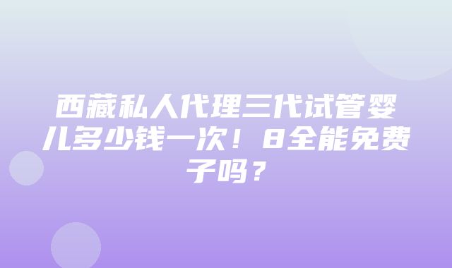 西藏私人代理三代试管婴儿多少钱一次！8全能免费子吗？