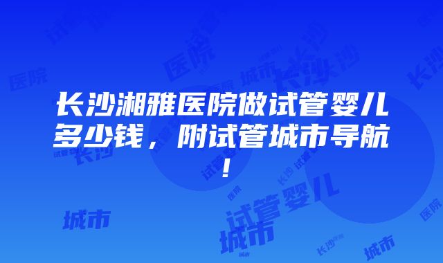 长沙湘雅医院做试管婴儿多少钱，附试管城市导航！