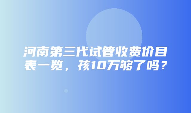 河南第三代试管收费价目表一览，孩10万够了吗？