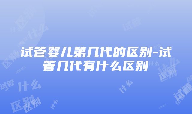 试管婴儿第几代的区别-试管几代有什么区别