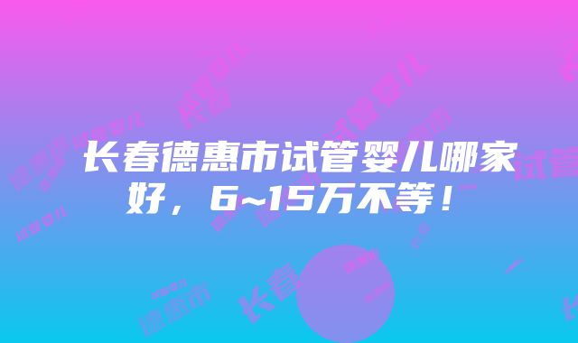 ​长春德惠市试管婴儿哪家好，6~15万不等！