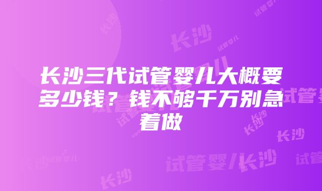 长沙三代试管婴儿大概要多少钱？钱不够千万别急着做