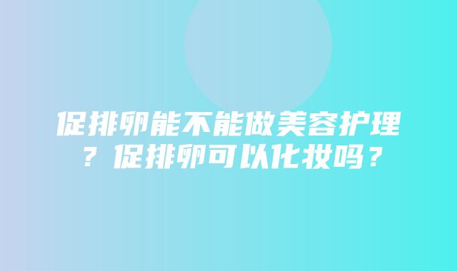 促排卵能不能做美容护理？促排卵可以化妆吗？