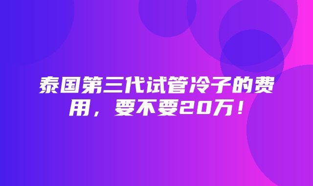 泰国第三代试管冷子的费用，要不要20万！