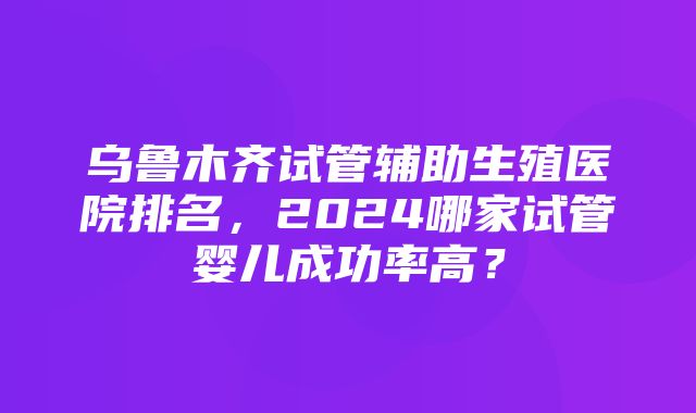 乌鲁木齐试管辅助生殖医院排名，2024哪家试管婴儿成功率高？