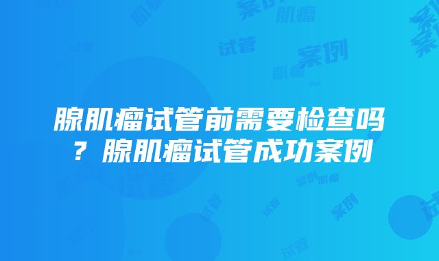 腺肌瘤试管前需要检查吗？腺肌瘤试管成功案例