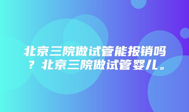 北京三院做试管能报销吗？北京三院做试管婴儿。