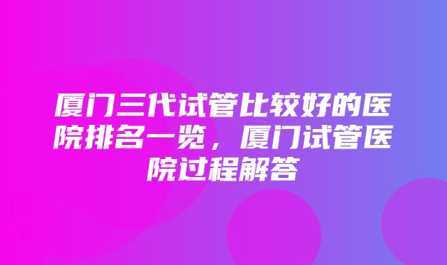 厦门三代试管比较好的医院排名一览，厦门试管医院过程解答