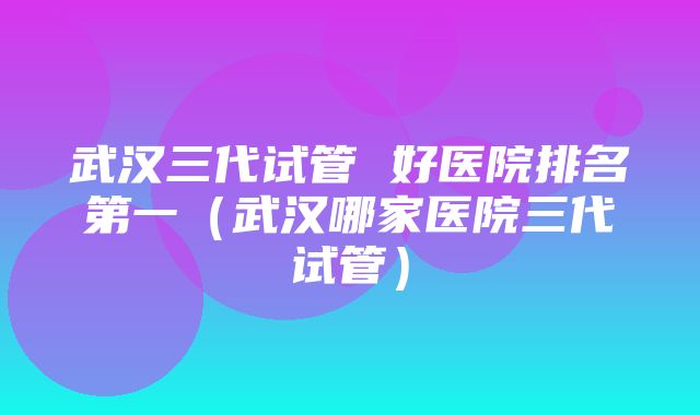 武汉三代试管 好医院排名第一（武汉哪家医院三代试管）