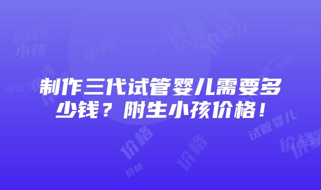 制作三代试管婴儿需要多少钱？附生小孩价格！