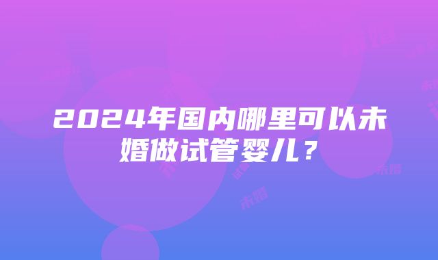 2024年国内哪里可以未婚做试管婴儿？