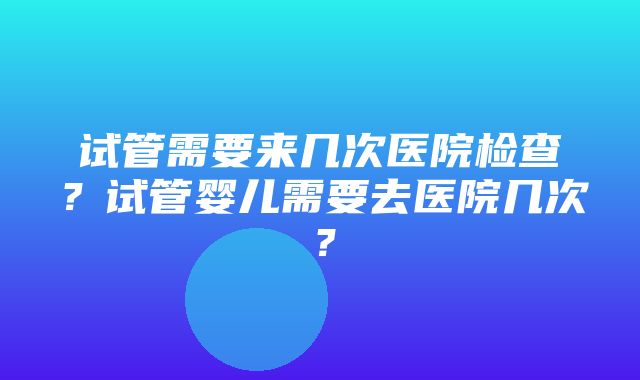 试管需要来几次医院检查？试管婴儿需要去医院几次？