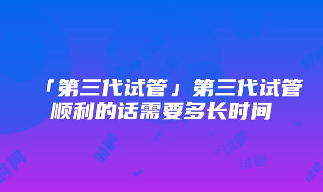 「第三代试管」第三代试管顺利的话需要多长时间