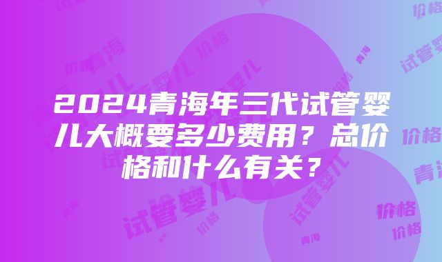 2024青海年三代试管婴儿大概要多少费用？总价格和什么有关？