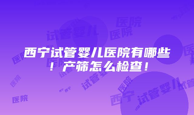 西宁试管婴儿医院有哪些！产筛怎么检查！