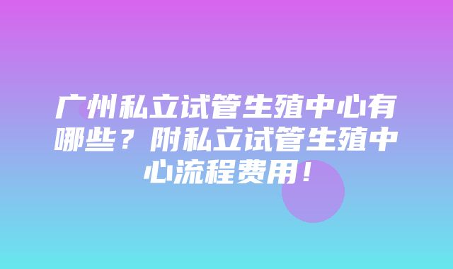 广州私立试管生殖中心有哪些？附私立试管生殖中心流程费用！