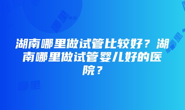 湖南哪里做试管比较好？湖南哪里做试管婴儿好的医院？