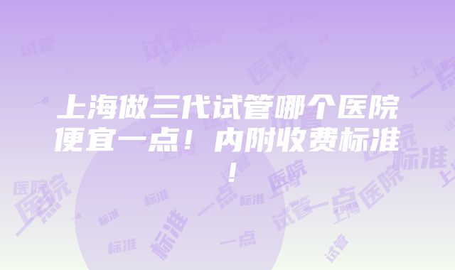 上海做三代试管哪个医院便宜一点！内附收费标准！