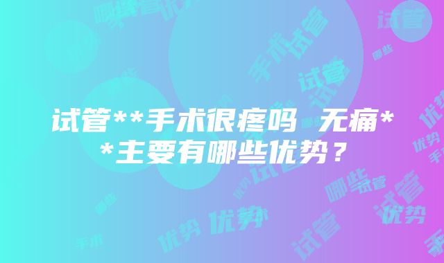 试管**手术很疼吗 无痛**主要有哪些优势？