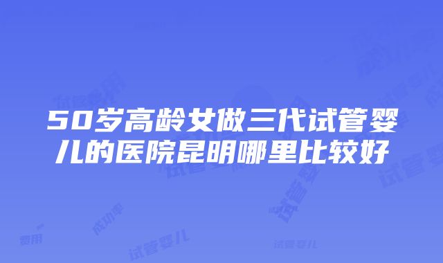 50岁高龄女做三代试管婴儿的医院昆明哪里比较好