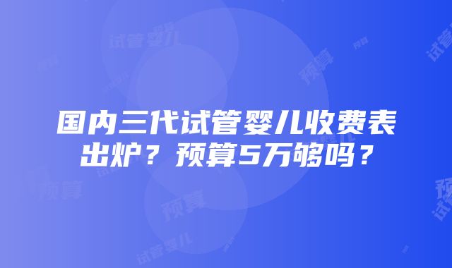 国内三代试管婴儿收费表出炉？预算5万够吗？