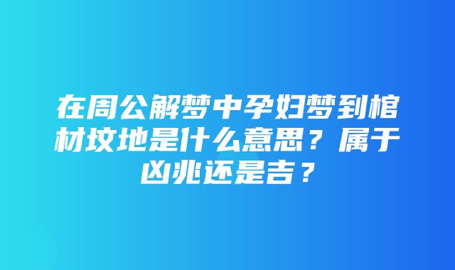 在周公解梦中孕妇梦到棺材坟地是什么意思？属于凶兆还是吉？