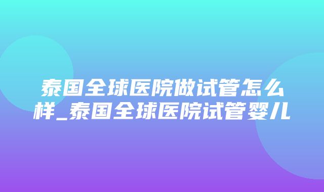 泰国全球医院做试管怎么样_泰国全球医院试管婴儿