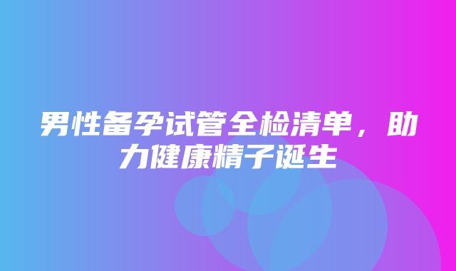 男性备孕试管全检清单，助力健康精子诞生