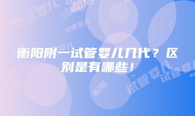 衡阳附一试管婴儿几代？区别是有哪些！