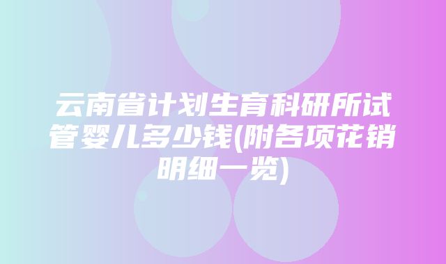 云南省计划生育科研所试管婴儿多少钱(附各项花销明细一览)