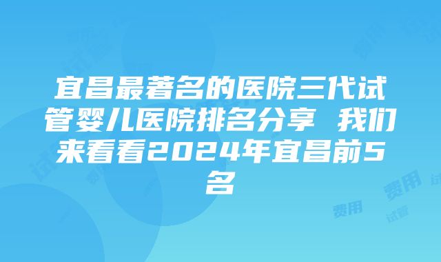 宜昌最著名的医院三代试管婴儿医院排名分享 我们来看看2024年宜昌前5名