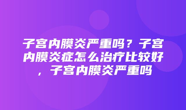 子宫内膜炎严重吗？子宫内膜炎症怎么治疗比较好，子宫内膜炎严重吗