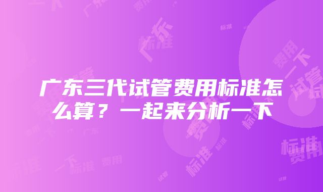 广东三代试管费用标准怎么算？一起来分析一下