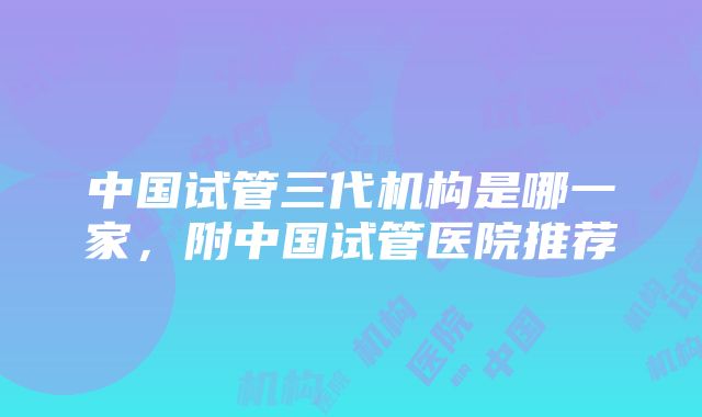 中国试管三代机构是哪一家，附中国试管医院推荐