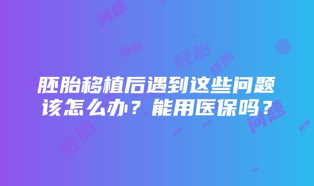 胚胎移植后遇到这些问题该怎么办？能用医保吗？