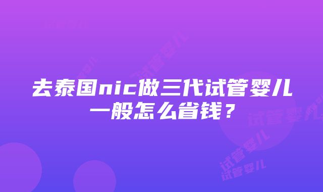 去泰国nic做三代试管婴儿一般怎么省钱？