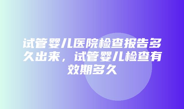 试管婴儿医院检查报告多久出来，试管婴儿检查有效期多久