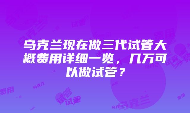 乌克兰现在做三代试管大概费用详细一览，几万可以做试管？