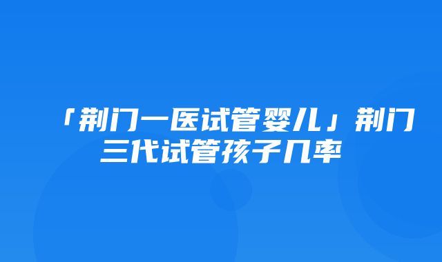 「荆门一医试管婴儿」荆门三代试管孩子几率