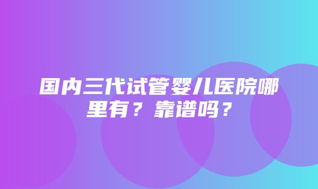 国内三代试管婴儿医院哪里有？靠谱吗？