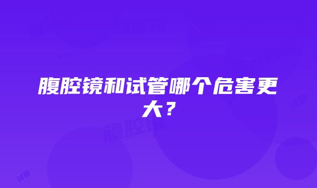 腹腔镜和试管哪个危害更大？