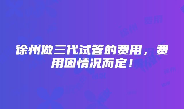 徐州做三代试管的费用，费用因情况而定！