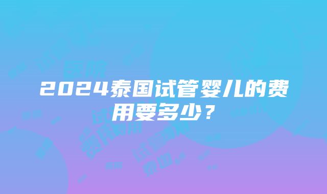 2024泰国试管婴儿的费用要多少？