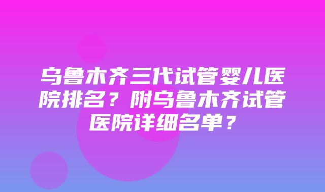 乌鲁木齐三代试管婴儿医院排名？附乌鲁木齐试管医院详细名单？