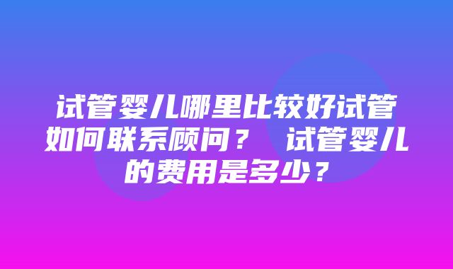 试管婴儿哪里比较好试管如何联系顾问？ 试管婴儿的费用是多少？