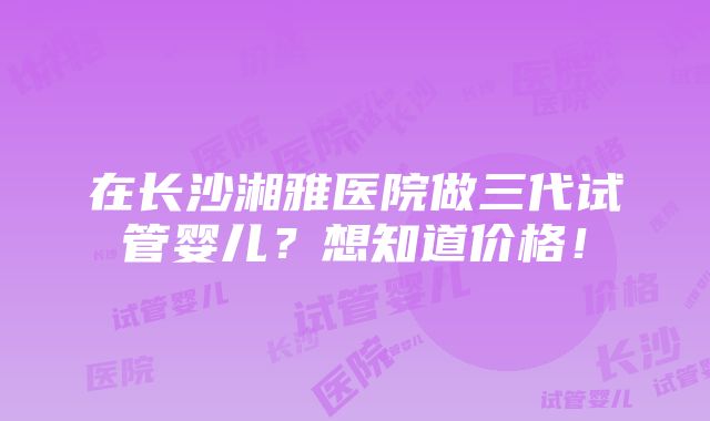 在长沙湘雅医院做三代试管婴儿？想知道价格！