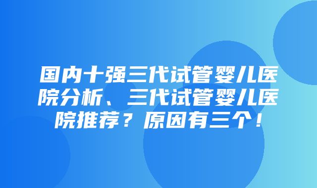 国内十强三代试管婴儿医院分析、三代试管婴儿医院推荐？原因有三个！