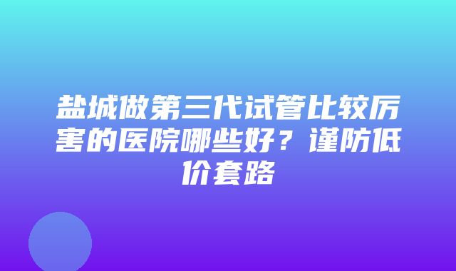 盐城做第三代试管比较厉害的医院哪些好？谨防低价套路