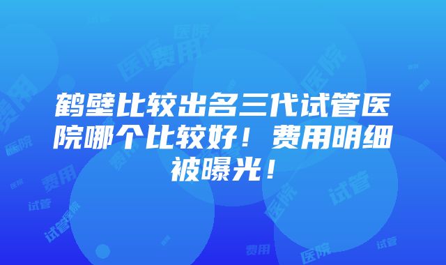 鹤壁比较出名三代试管医院哪个比较好！费用明细被曝光！