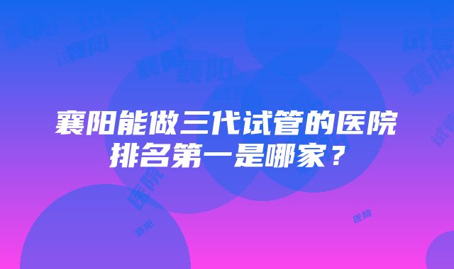 襄阳能做三代试管的医院排名第一是哪家？